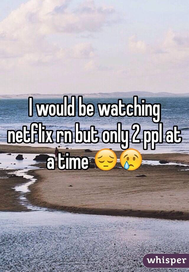 I would be watching netflix rn but only 2 ppl at a time 😔😢