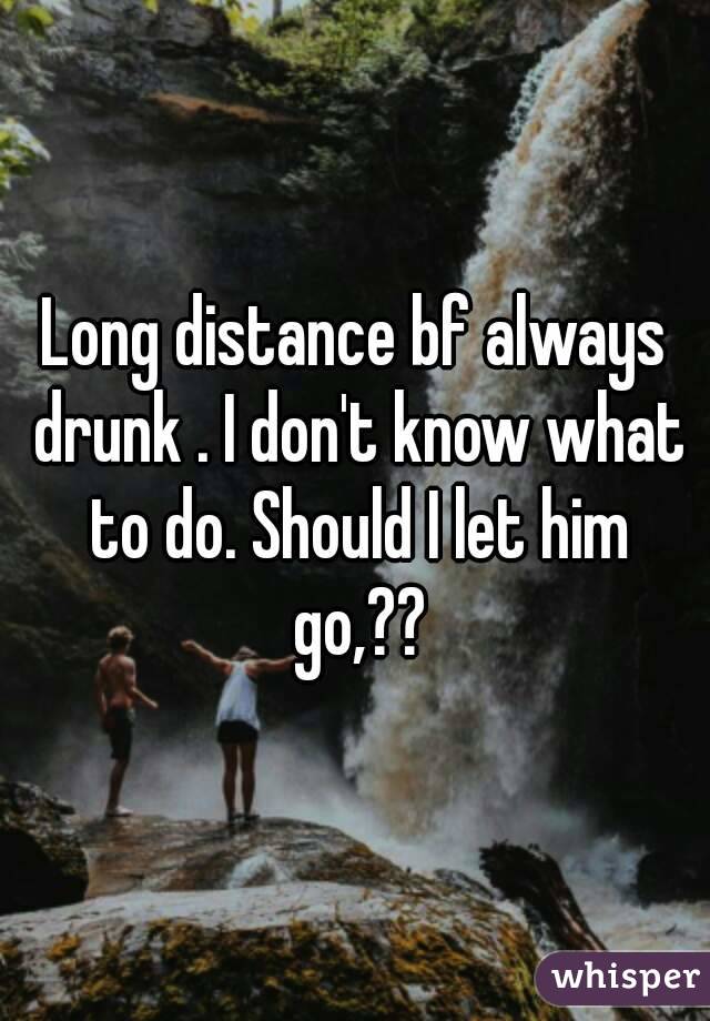 Long distance bf always drunk . I don't know what to do. Should I let him go,??