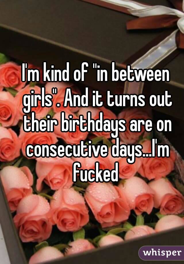 I'm kind of "in between girls". And it turns out their birthdays are on consecutive days...I'm fucked 