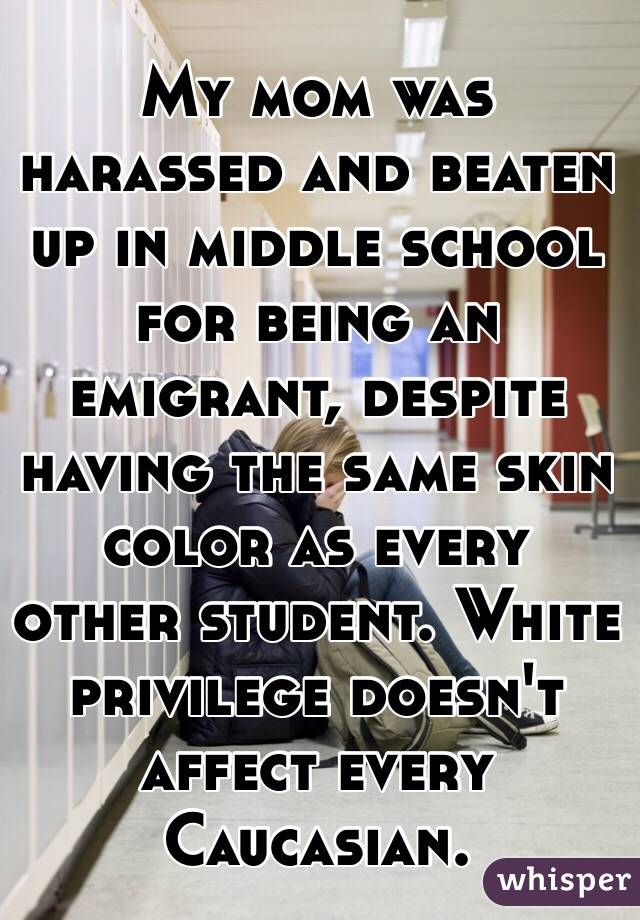 My mom was harassed and beaten up in middle school for being an emigrant, despite having the same skin color as every other student. White privilege doesn't affect every Caucasian. 