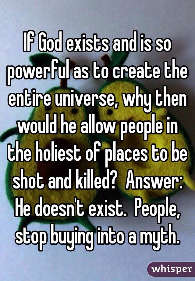 If God exists and is so powerful as to create the entire universe, why then would he allow people in the holiest of places to be shot and killed?  Answer: He doesn't exist.  People, stop buying into a myth.