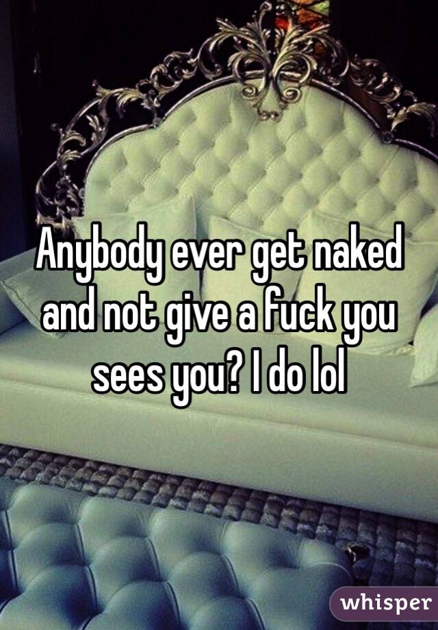 Anybody ever get naked and not give a fuck you sees you? I do lol