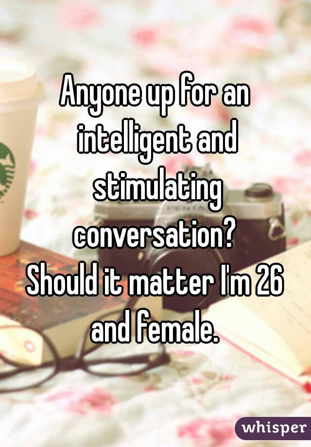 Anyone up for an intelligent and stimulating conversation? 
Should it matter I'm 26 and female. 