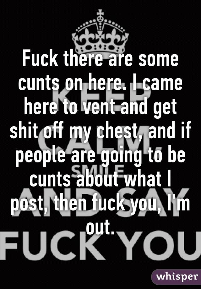 Fuck there are some cunts on here. I came here to vent and get shit off my chest, and if people are going to be cunts about what I post, then fuck you, I'm out.