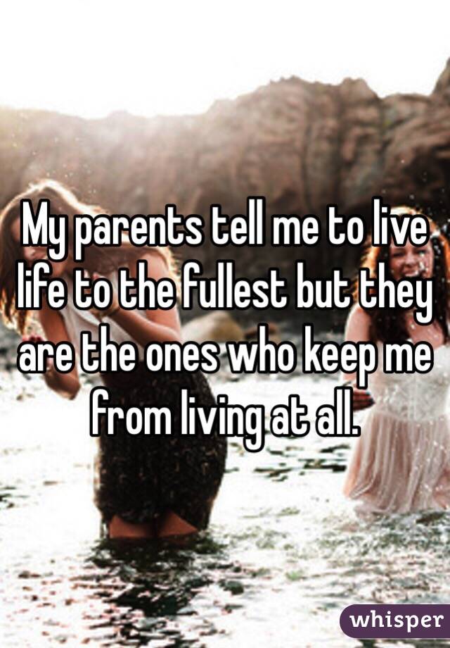 My parents tell me to live life to the fullest but they are the ones who keep me from living at all.