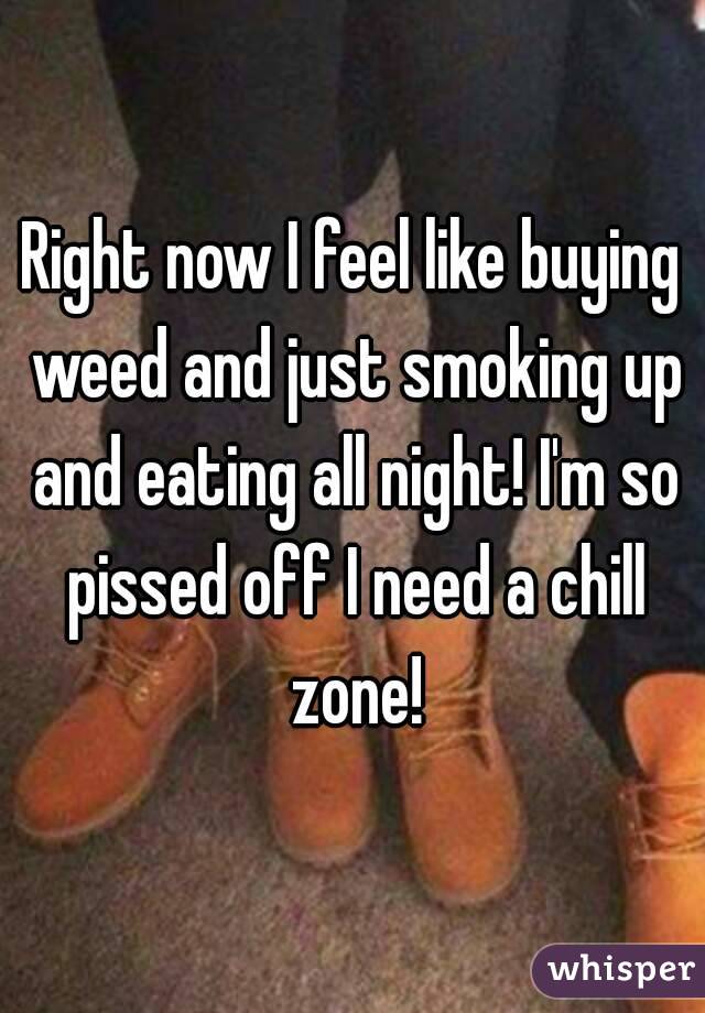 Right now I feel like buying weed and just smoking up and eating all night! I'm so pissed off I need a chill zone!