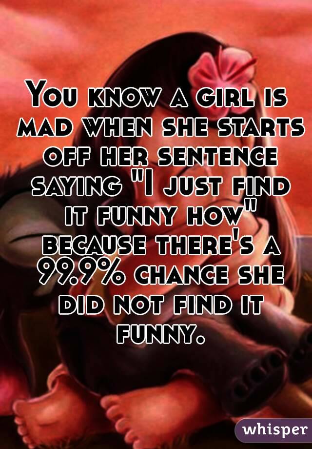 You know a girl is mad when she starts off her sentence saying "I just find it funny how" because there's a 99.9% chance she did not find it funny.