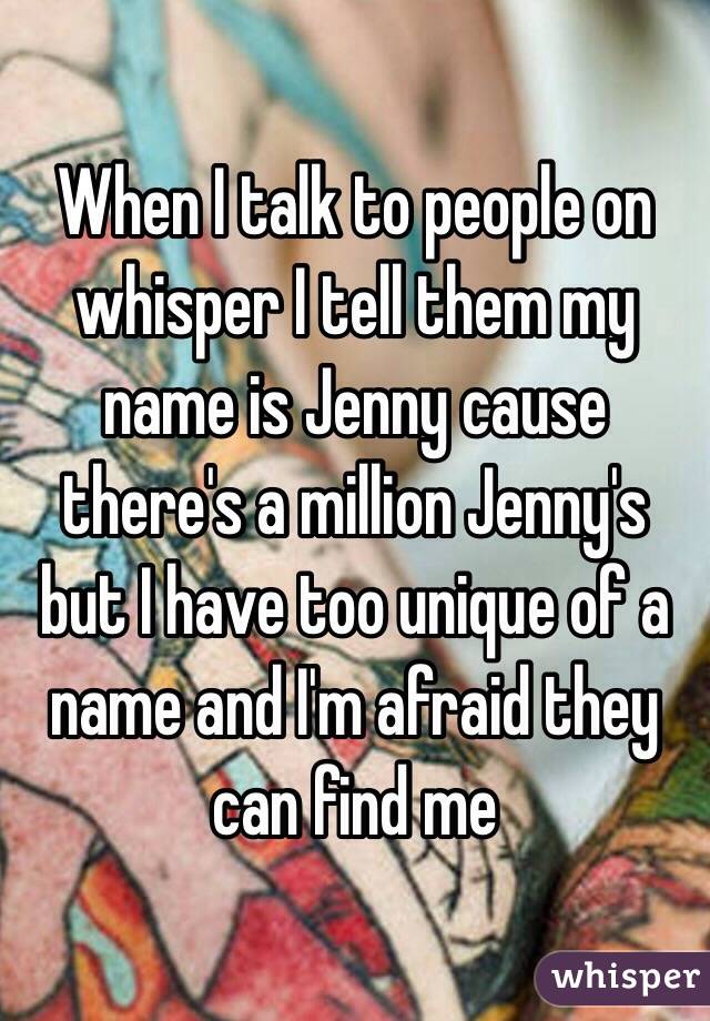 When I talk to people on whisper I tell them my name is Jenny cause there's a million Jenny's but I have too unique of a name and I'm afraid they can find me