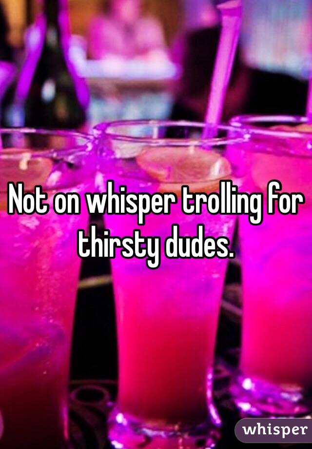Not on whisper trolling for thirsty dudes.