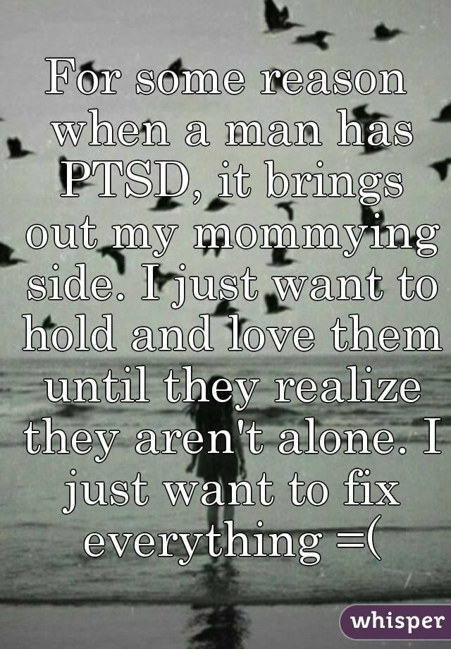 For some reason when a man has PTSD, it brings out my mommying side. I just want to hold and love them until they realize they aren't alone. I just want to fix everything =(