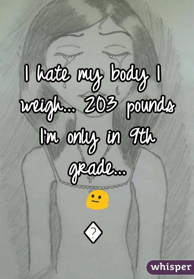 I hate my body I weigh... 203 pounds I'm only in 9th grade... 😐😑