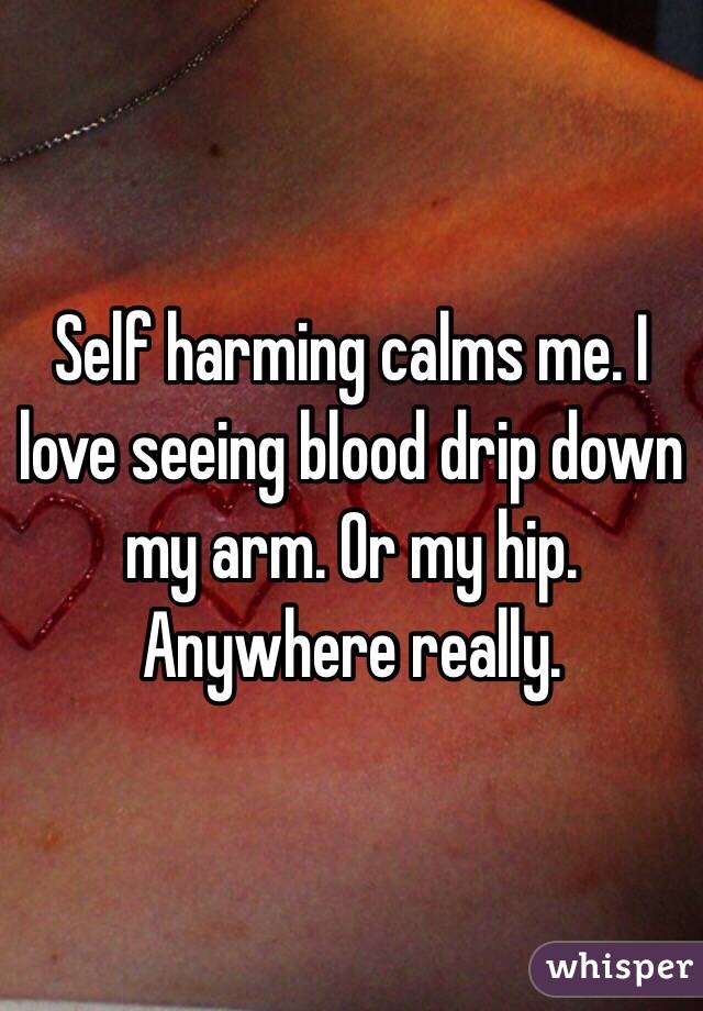 Self harming calms me. I love seeing blood drip down my arm. Or my hip. Anywhere really.
