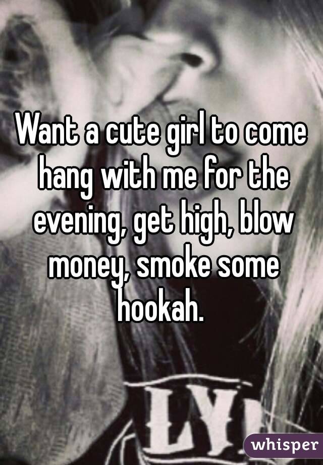 Want a cute girl to come hang with me for the evening, get high, blow money, smoke some hookah. 