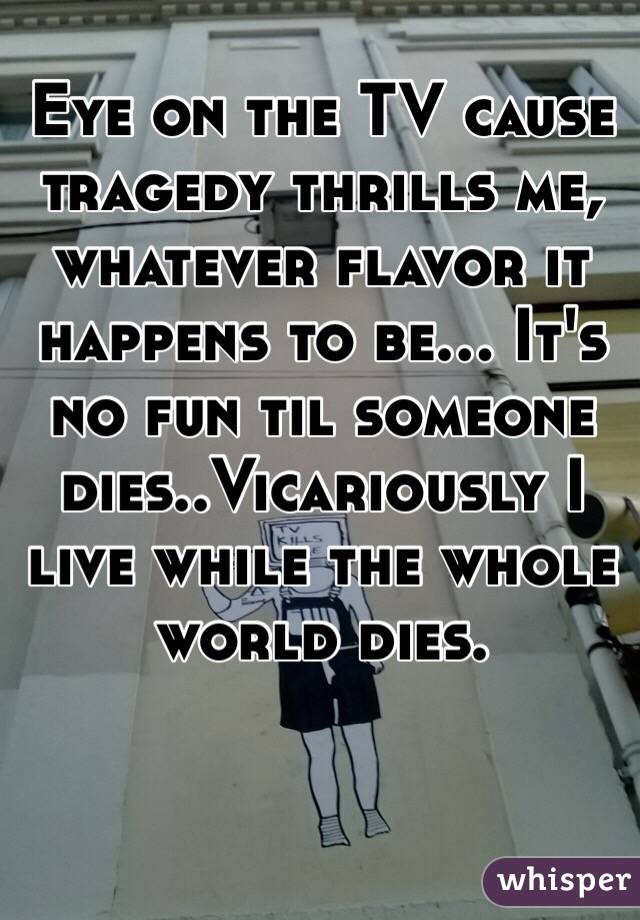 Eye on the TV cause tragedy thrills me, whatever flavor it happens to be... It's no fun til someone dies..Vicariously I live while the whole world dies.