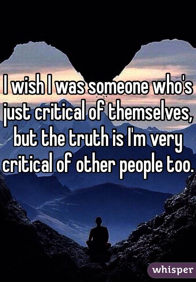 I wish I was someone who's just critical of themselves, but the truth is I'm very critical of other people too.