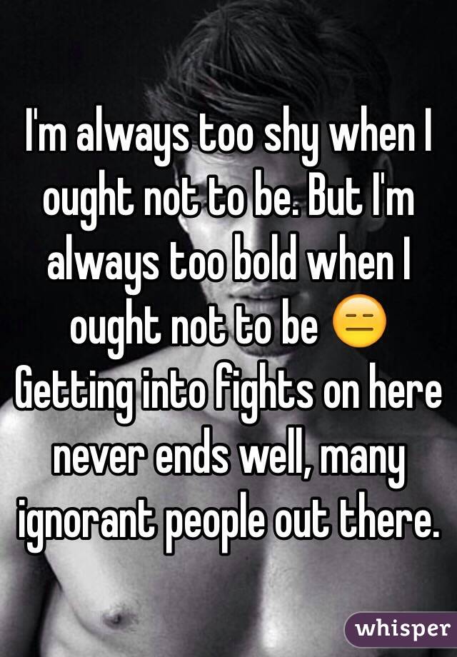 I'm always too shy when I ought not to be. But I'm always too bold when I ought not to be 😑 Getting into fights on here never ends well, many ignorant people out there. 