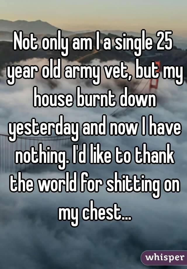 Not only am I a single 25 year old army vet, but my house burnt down yesterday and now I have nothing. I'd like to thank the world for shitting on my chest...