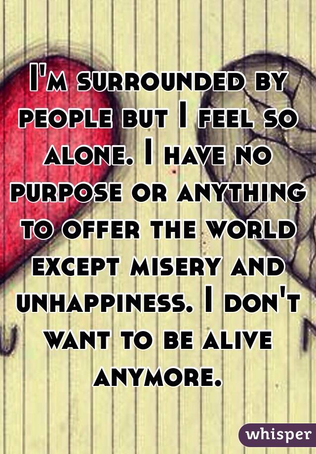 I'm surrounded by people but I feel so alone. I have no purpose or anything to offer the world except misery and unhappiness. I don't want to be alive anymore. 