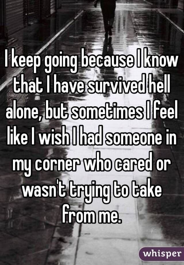 I keep going because I know that I have survived hell alone, but sometimes I feel like I wish I had someone in my corner who cared or wasn't trying to take from me. 