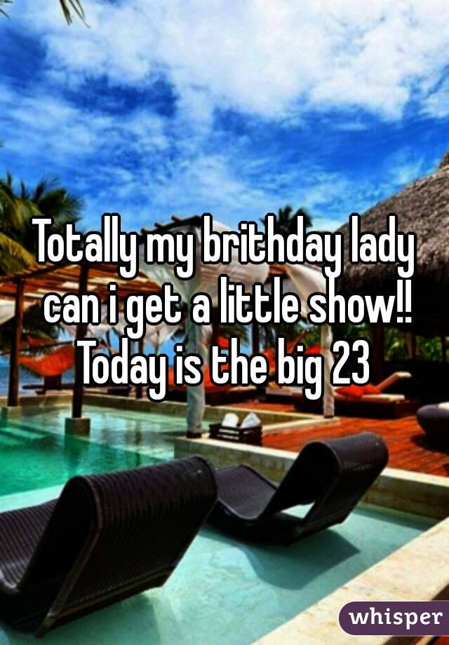 Totally my brithday lady can i get a little show!!
Today is the big 23