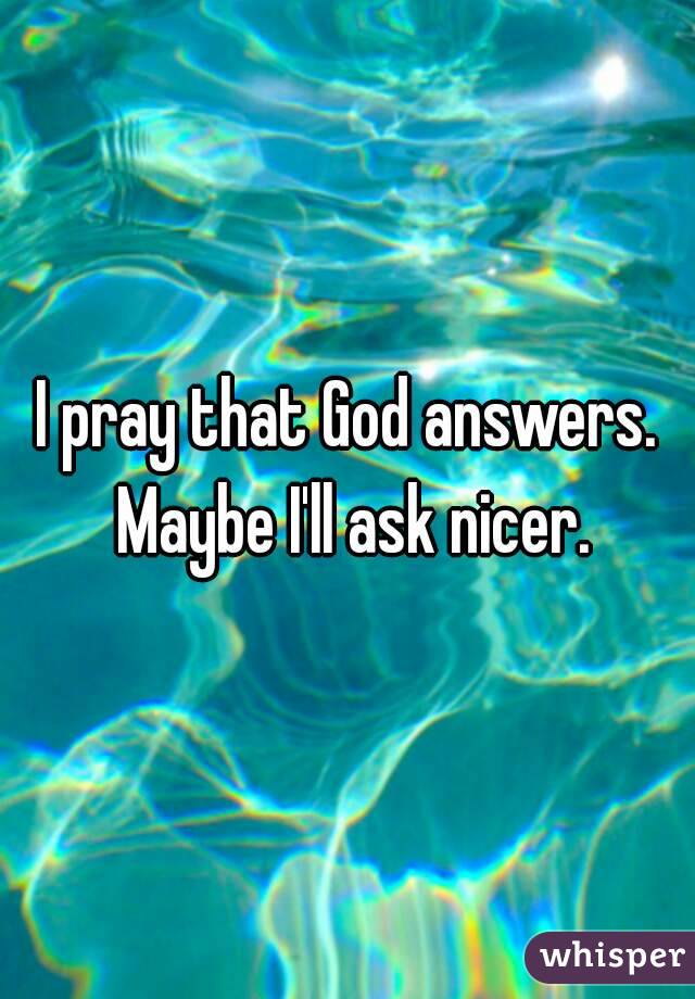 I pray that God answers. Maybe I'll ask nicer.