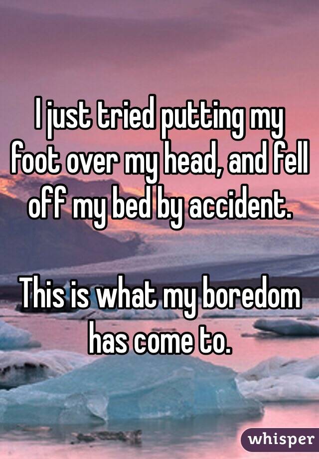 I just tried putting my foot over my head, and fell off my bed by accident.

This is what my boredom has come to. 