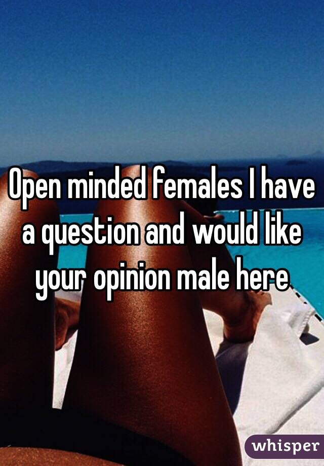 Open minded females I have a question and would like your opinion male here 