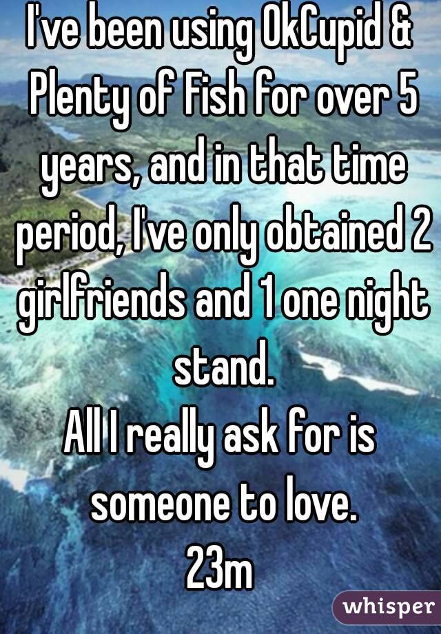 I've been using OkCupid & Plenty of Fish for over 5 years, and in that time period, I've only obtained 2 girlfriends and 1 one night stand.
All I really ask for is someone to love.
23m