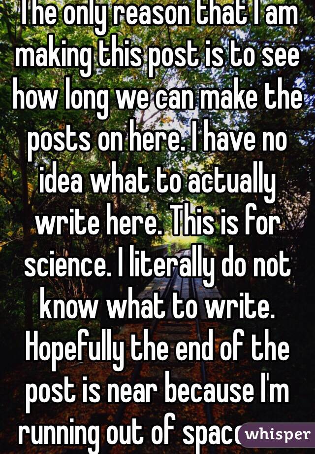 The only reason that I am making this post is to see how long we can make the posts on here. I have no idea what to actually write here. This is for science. I literally do not know what to write. Hopefully the end of the post is near because I'm running out of space or a