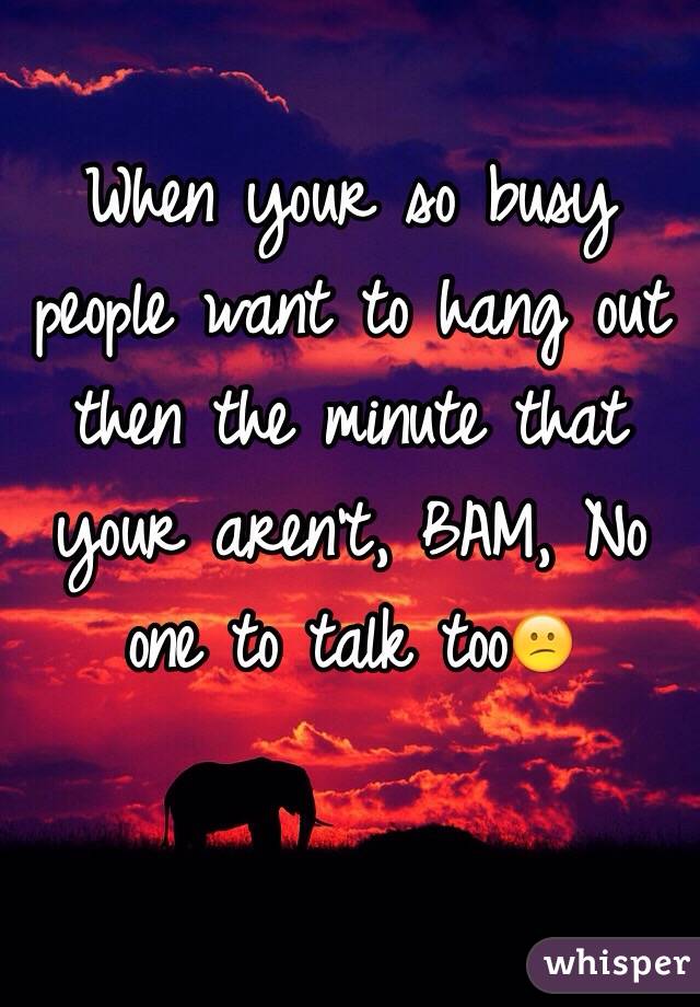 When your so busy people want to hang out then the minute that your aren't, BAM, No one to talk tooðŸ˜•