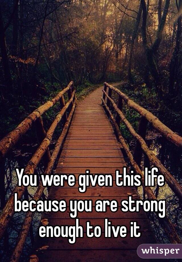 You were given this life because you are strong enough to live it
