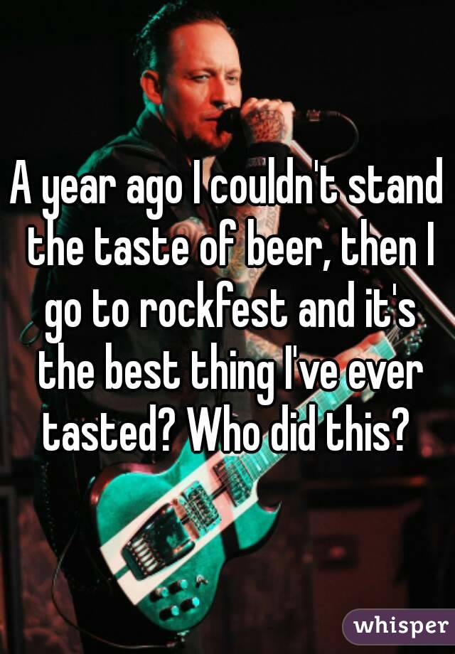 A year ago I couldn't stand the taste of beer, then I go to rockfest and it's the best thing I've ever tasted? Who did this? 