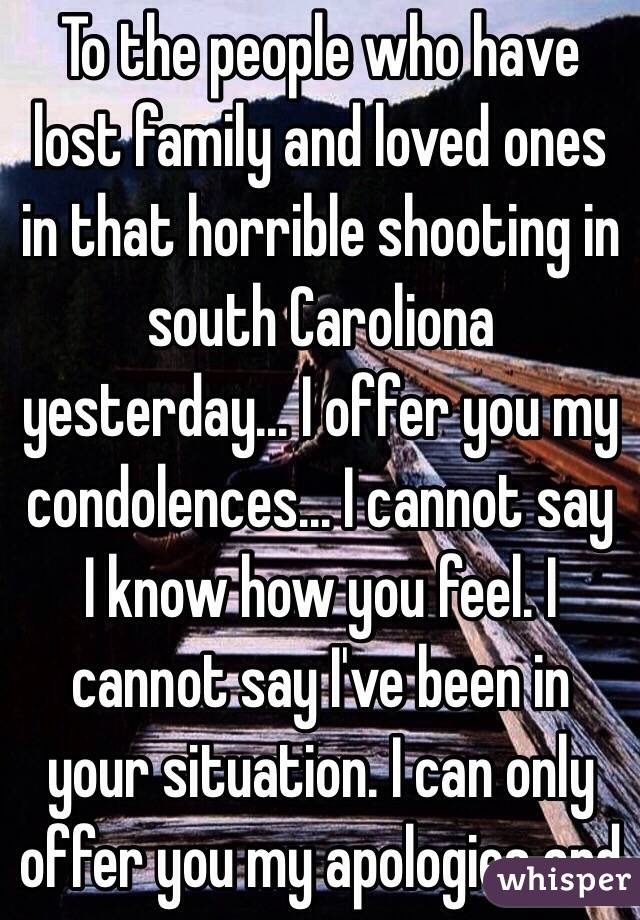 To the people who have lost family and loved ones in that horrible shooting in south Caroliona yesterday... I offer you my condolences... I cannot say I know how you feel. I cannot say I've been in your situation. I can only offer you my apologies and 