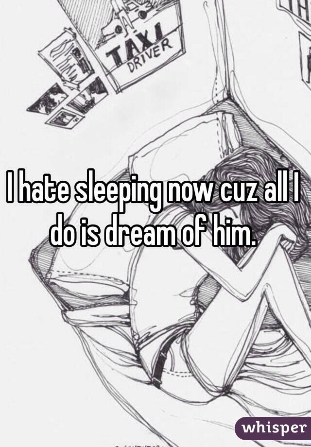 I hate sleeping now cuz all I do is dream of him. 