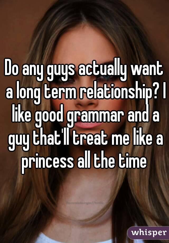 Do any guys actually want a long term relationship? I like good grammar and a guy that'll treat me like a princess all the time 