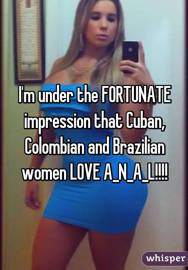 I'm under the FORTUNATE impression that Cuban, Colombian and Brazilian women LOVE A_N_A_L!!!!