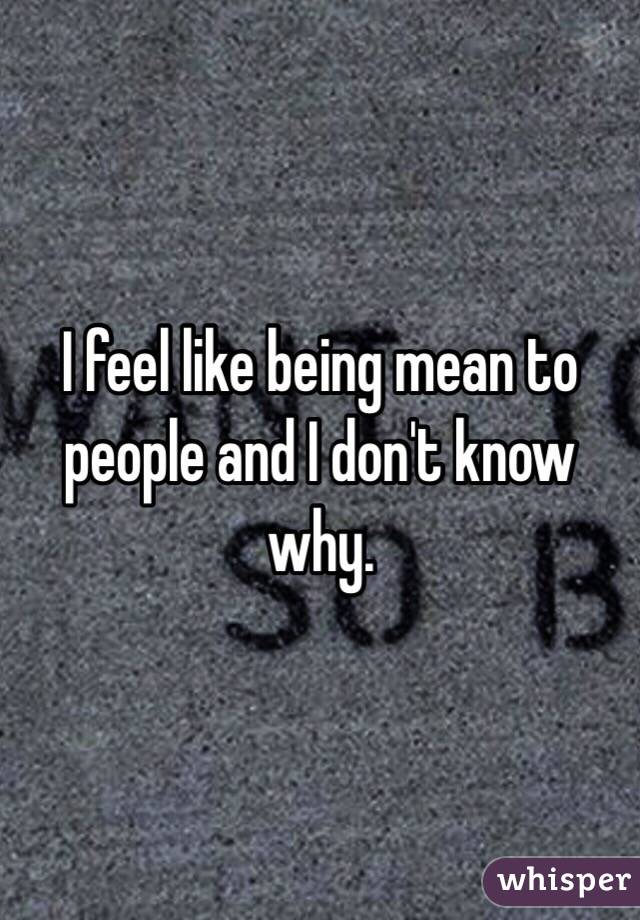 I feel like being mean to people and I don't know why. 