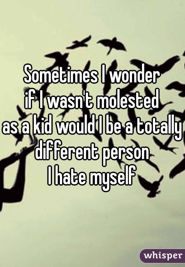 Sometimes I wonder
 if I wasn't molested 
as a kid would I be a totally different person 
I hate myself