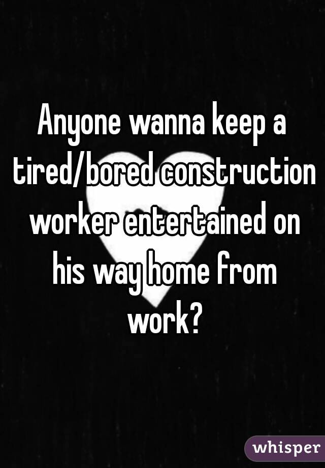 Anyone wanna keep a tired/bored construction worker entertained on his way home from work?