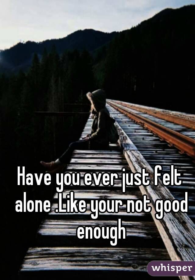 Have you ever just felt alone .Like your not good enough