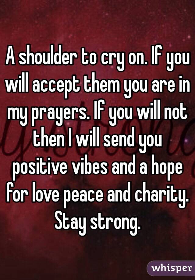 A shoulder to cry on. If you will accept them you are in my prayers. If you will not then I will send you positive vibes and a hope for love peace and charity. Stay strong. 
