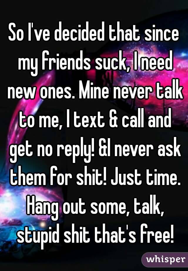 So I've decided that since my friends suck, I need new ones. Mine never talk to me, I text & call and get no reply! &I never ask them for shit! Just time. Hang out some, talk, stupid shit that's free!