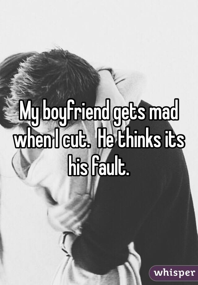 My boyfriend gets mad when I cut.  He thinks its his fault. 