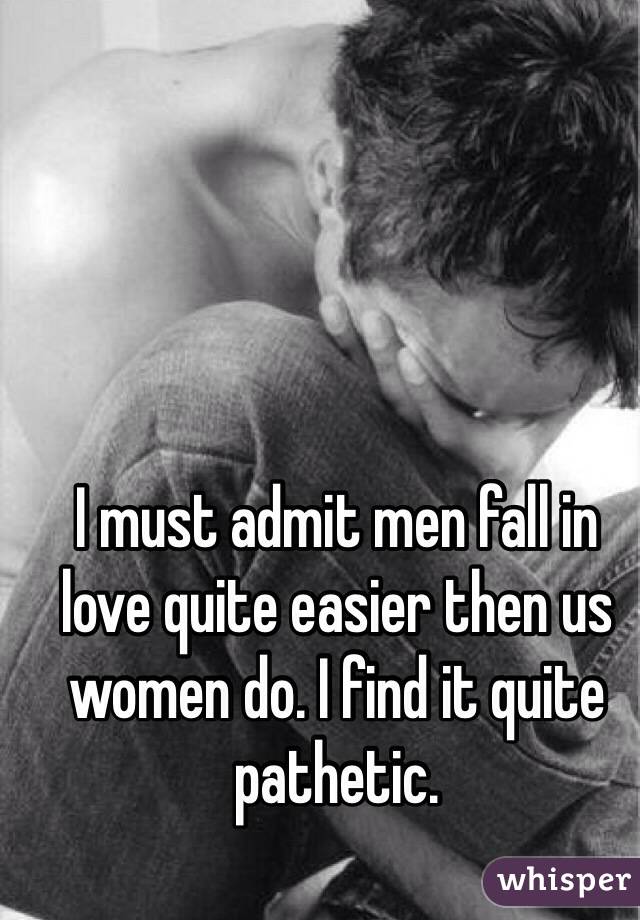 I must admit men fall in love quite easier then us women do. I find it quite pathetic.