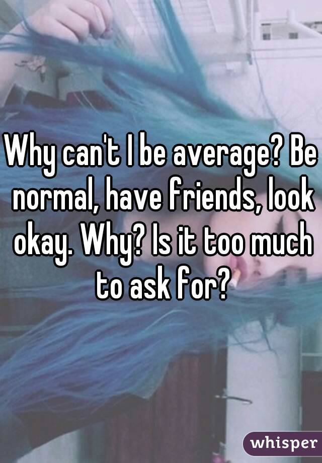 Why can't I be average? Be normal, have friends, look okay. Why? Is it too much to ask for?