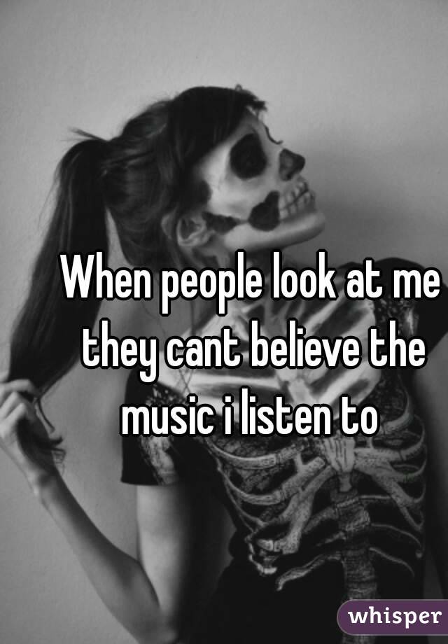 When people look at me they cant believe the music i listen to 