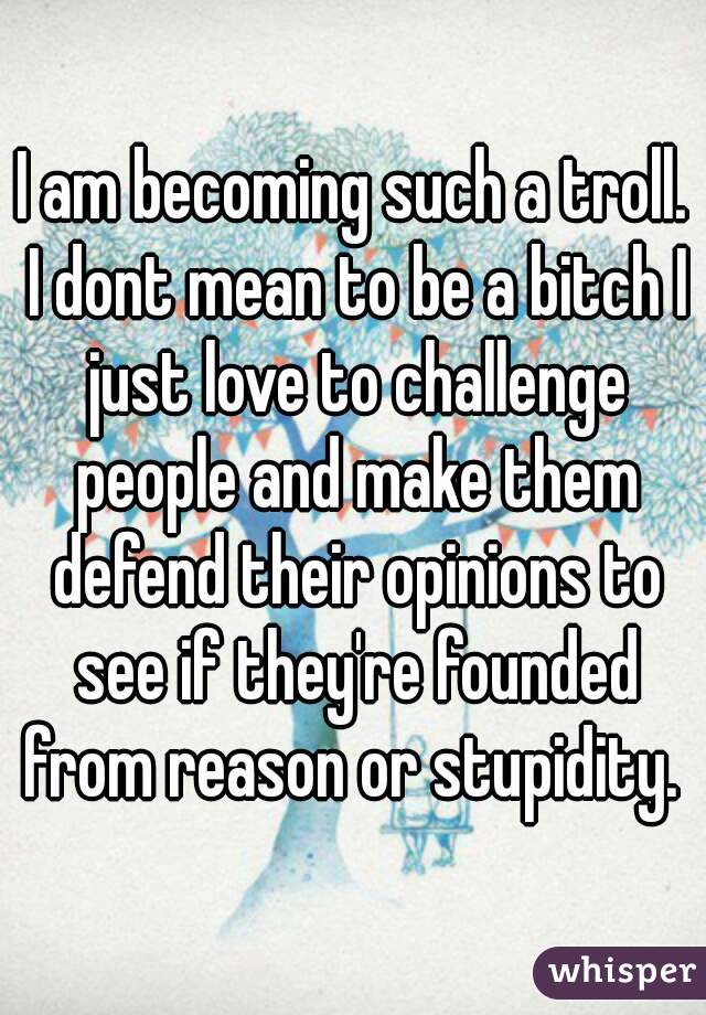 I am becoming such a troll. I dont mean to be a bitch I just love to challenge people and make them defend their opinions to see if they're founded from reason or stupidity. 