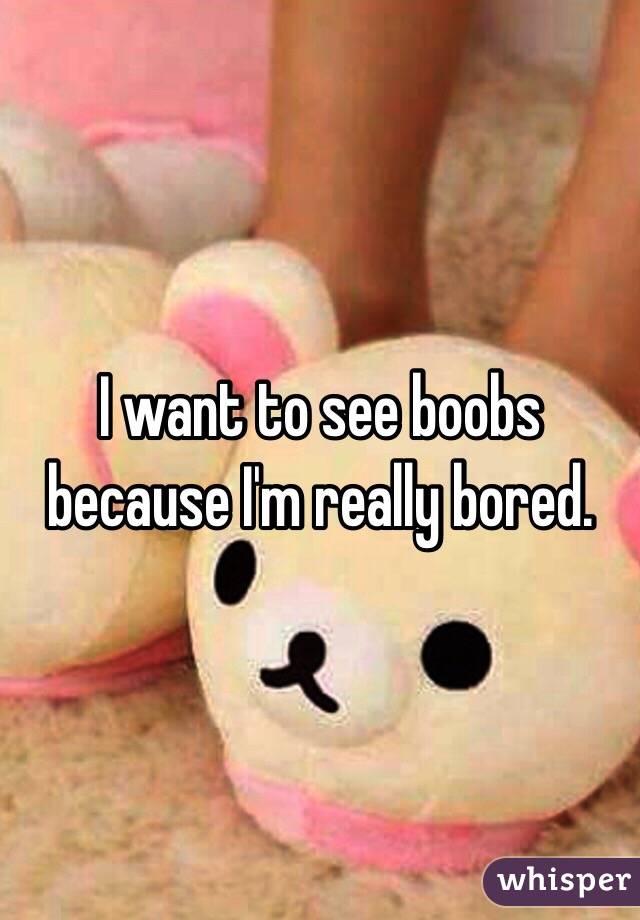 I want to see boobs because I'm really bored. 