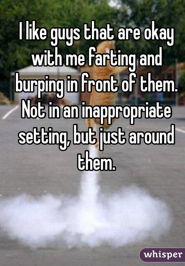 I like guys that are okay with me farting and burping in front of them. Not in an inappropriate setting, but just around them.