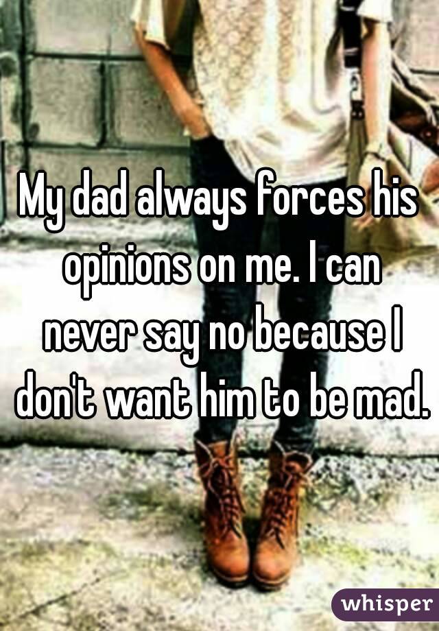 My dad always forces his opinions on me. I can never say no because I don't want him to be mad.